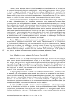 36
Objetivos e valores. A segunda categoria proposta por Irzik e Nola para trabalhar a natureza da Ciência por meio
do conceito de semelhança familiar refere-se aos propósitos e valores da Ciência. Segundo eles, podemos encontrar
na literatura uma grande variedade de conceitos abordando as finalidades da Ciência, tais como aqueles defendidos
por Kuhn e Popper. Os autores afirmam que dentro de uma concepção de semelhança familiar não precisamos nos ater
a algum destes conceitos – o que a visão consensual geralmente faz –, apenas entender que cada Ciência individual
pode ter um propósito diferente de acordo com as várias interpretações filosóficas que podemos ter delas.
Metodologias e regras metodológicas. Não é possível fazer Ciência sem adotar métodos e regras metodológicas,
ou melhor, o conhecimento científico não é construído de forma aleatória, todavia emprega certos parâmetros, alguns
comuns a todas as áreas da Ciência. Consoante Irzik e Nola, é evidente que não há uma metodologia única a ser segui-
da, como destacam os adeptos da visão consensual quando abordam a recusa de um método científico universal. No
entanto, a Ciência estaria repleta de regras, algumas alvos de controvérsias, outras aceitas e consideradas importantes,
tais como: construir hipóteses/teorias/modelos que são altamente testáveis; evitar fazer revisões ad hoc de teorias;
rejeitar teorias inconsistentes; aceitar uma teoria apenas se ela puder explicar todos os sucessos de suas predecesso-
ras; entre outras.11
Os autores esclarecem que nem todas as áreas da Ciência utilizam idênticas metodologias e regras
metodológicas; há diferenças significativas. Esta característica da Ciência como um todo seria contemplada pela visão
de semelhança familiar, visto que mesmo que diversas áreas não compartilhem das mesmas regras, ainda possuiriam
aspectos metodológicos semelhantes, o que as uniriam de certa maneira.
Produtos. A Ciência, com suas atividades, busca cumprir seus objetivos a partir de suas metodologias próprias.
Isto gera produtos, que podem ser hipóteses, leis, teorias, modelos, dados experimentais etc. Em suas fases finais,
os produtos tornam-se conhecimento ou uma crença racional. Assim como para as categorias anteriores, Irzik e Nola
salientam que nem todas as áreas da Ciência têm os mesmos produtos. Os autores citam como exemplo o caso da
Física – em que certamente há leis – e o da Biologia, ao admitir que a proposição de uma lei é algo que possivelmente
sofrerá algum tipo de contestação. Entretanto, como todas as áreas da Ciência possuem algum grau de igualdade em
seus produtos, esta é mais uma categoria a ser considerada na concepção de semelhança familiar.
Uma definição sobre a natureza da Ciência (é possível?)
A definição acerca do que é natureza da Ciência não parece uma tarefa simples. Pela análise das duas concepções
acima, podemos perceber similaridades e diferenças notáveis. Por um lado, a ideia de que há aspectos consensuais
bem definidos, sobre como a Ciência funciona, parece restrita demais, como apontam Irzik e Nola. Estes, ao defender
a concepção de semelhança familiar, a deixam com um caráter muito amplo e aberto. Além disso, destacamos que
estas são apenas duas visões, pois um olhar mais apurado para o que os filósofos e os historiadores da Ciência ou os
educadores dizem, por exemplo, pode subsidiar inúmeras concepções diferentes, que não necessariamente se asse-
melhariam com as duas discutidas anteriormente.
De um plano geral, parece-nos claro que discutir a natureza da Ciência é abordar como ela é construída, quer dizer,
os elementos, ações, fatores, influências que alicerçam as ideias científicas. Isto passa, a princípio, pela discussão a
respeito do método científico. Não há um método científico único, como uma “receita de bolo” a ser seguida passo a
passo. Certamente o fazer científico se baseia em métodos, mas não em um único. O conhecimento científico é cons-
truído com o uso de diversos métodos que envolvem a experimentação, a elaboração e a verificação de hipóteses, as
concepções e as expectativas dos cientistas etc.; ou seja, o ponto a ser destacado é a multiplicidade de formas como
o trabalho científico é feito, e não exatamente como essas formas se relacionam.
Da mesma forma, falar sobre a NDC é relacionar o conhecimento científico com o contexto no qual ele é pro-
duzido. A Ciência não está enclausurada em uma bolha, invulnerável aos acontecimentos ao redor. O conhecimento
científico é obra humana, e como homens pertencentes a uma sociedade – com seus modelos culturais, políticos,
históricos, econômicos etc. –, eles trazem à Ciência suas concepções, crenças e anseios. Portanto, falar da natureza
Revista Brasileira de História da Ciência, Rio de Janeiro, v. 7, n. 1, p. 32-46, jan | jun 2014
 
