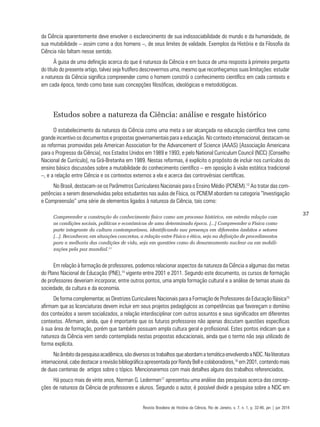 37
da Ciência aparentemente deve envolver o esclarecimento de sua indissociabilidade do mundo e da humanidade, de
sua mutabilidade – assim como a dos homens –, de seus limites de validade. Exemplos da História e da Filosofia da
Ciência não faltam nesse sentido.
À guisa de uma definição acerca do que é natureza da Ciência e em busca de uma resposta à primeira pergunta
do título do presente artigo, talvez seja frutífero descrevermos uma, mesmo que reconheçamos suas limitações: estudar
a natureza da Ciência significa compreender como o homem constrói o conhecimento científico em cada contexto e
em cada época, tendo como base suas concepções filosóficas, ideológicas e metodológicas.
Estudos sobre a natureza da Ciência: análise e resgate histórico
O estabelecimento da natureza da Ciência como uma meta a ser alcançada na educação científica teve como
grande incentivo os documentos e propostas governamentais para a educação. No contexto internacional, destacam-se
as reformas promovidas pela American Association for the Advancement of Science (AAAS) [Associação Americana
para o Progresso da Ciência], nos Estados Unidos em 1989 e 1993, e pelo National Curriculum Council (NCC) [Conselho
Nacional de Currículo], na Grã-Bretanha em 1989. Nestas reformas, é explícito o propósito de incluir nos currículos do
ensino básico discussões sobre a mutabilidade do conhecimento científico – em oposição à visão estática tradicional
–, e a relação entre Ciência e os contextos externos a ela e acerca das controvérsias científicas.
No Brasil, destacam-se os Parâmetros Curriculares Nacionais para o Ensino Médio (PCNEM).12
Ao tratar das com-
petências a serem desenvolvidas pelos estudantes nas aulas de Física, os PCNEM abordam na categoria “Investigação
e Compreensão” uma série de elementos ligados à natureza da Ciência, tais como:
Compreender a construção do conhecimento físico como um processo histórico, em estreita relação com
as condições sociais, políticas e econômicas de uma determinada época. [...] Compreender a Física como
parte integrante da cultura contemporânea, identificando sua presença em diferentes âmbitos e setores
[...]. Reconhecer, em situações concretas, a relação entre Física e ética, seja na definição de procedimentos
para a melhoria das condições de vida, seja em questões como do desarmamento nuclear ou em mobili-
zações pela paz mundial.13
Em relação à formação de professores, podemos relacionar aspectos da natureza da Ciência a algumas das metas
do Plano Nacional de Educação (PNE),14
vigente entre 2001 e 2011. Segundo este documento, os cursos de formação
de professores deveriam incorporar, entre outros pontos, uma ampla formação cultural e a análise de temas atuais da
sociedade, da cultura e da economia.
De forma complementar, as Diretrizes Curriculares Nacionais para a Formação de Professores da Educação Básica15
afirmam que as licenciaturas devem incluir em seus projetos pedagógicos as competências que favoreçam o domínio
dos conteúdos a serem socializados, a relação interdisciplinar com outros assuntos e seus significados em diferentes
contextos. Afirmam, ainda, que é importante que os futuros professores não apenas discutam questões específicas
à sua área de formação, porém que também possuam ampla cultura geral e profissional. Estes pontos indicam que a
natureza da Ciência vem sendo contemplada nestas propostas educacionais, ainda que o termo não seja utilizado de
forma explícita.
Noâmbitodapesquisaacadêmica,sãodiversosostrabalhosqueabordamatemáticaenvolvendoaNDC.Naliteratura
internacional, cabe destacar a revisão bibliográfica apresentada por Randy Bell e colaboradores,16
em 2001, contendo mais
de duas centenas de artigos sobre o tópico. Mencionaremos com mais detalhes alguns dos trabalhos referenciados.
Há pouco mais de vinte anos, Norman G. Lederman17
apresentou uma análise das pesquisas acerca das concep-
ções de natureza da Ciência de professores e alunos. Segundo o autor, é possível dividir a pesquisa sobre a NDC em
Revista Brasileira de História da Ciência, Rio de Janeiro, v. 7, n. 1, p. 32-46, jan | jun 2014
 