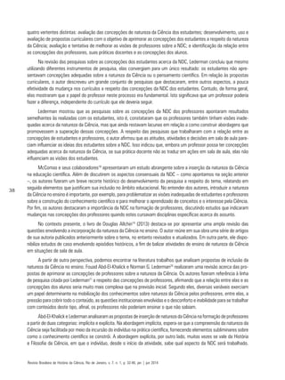 38
quatro vertentes distintas: avaliação das concepções de natureza da Ciência dos estudantes; desenvolvimento, uso e
avaliação de propostas curriculares com o objetivo de aprimorar as concepções dos estudantes a respeito da natureza
da Ciência; avaliação e tentativa de melhorar as visões de professores sobre a NDC; e identificação da relação entre
as concepções dos professores, suas práticas docentes e as concepções dos alunos.
Na revisão das pesquisas sobre as concepções dos estudantes acerca da NDC, Lederman concluiu que mesmo
utilizando diferentes instrumentos de pesquisa, elas convergiam para um único resultado: os estudantes não apre-
sentavam concepções adequadas sobre a natureza da Ciência ou o pensamento científico. Em relação às propostas
curriculares, o autor descreveu um grande conjunto de pesquisas que destacaram, entre outros aspectos, a pouca
efetividade da mudança nos currículos a respeito das concepções da NDC dos estudantes. Contudo, de forma geral,
elas mostraram que o papel do professor neste processo era fundamental. Isto significava que um professor poderia
fazer a diferença, independente do currículo que ele deveria seguir.
Lederman mostrou que as pesquisas sobre as concepções da NDC dos professores apontaram resultados
semelhantes às realizadas com os estudantes, isto é, constataram que os professores também tinham visões inade-
quadas acerca da natureza da Ciência, mas que ainda restavam lacunas em relação a como construir abordagens que
promovessem a superação dessas concepções. A respeito das pesquisas que trabalharam com a relação entre as
concepções de estudantes e professores, o autor afirmou que as atitudes, atividades e decisões em sala de aula pare-
ciam influenciar as ideias dos estudantes sobre a NDC. Isso indicou que, embora um professor possa ter concepções
adequadas acerca da natureza da Ciência, se sua prática docente não as traduz em ações em sala de aula, elas não
influenciam as visões dos estudantes.
McComas e seus colaboradores18
apresentaram um estudo abrangente sobre a inserção da natureza da Ciência
na educação científica. Além de discutirem os aspectos consensuais da NDC – como apontamos na seção anterior
–, os autores fizeram um breve recorte histórico do desenvolvimento da pesquisa a respeito do tema, relatando em
seguida elementos que justificam sua inclusão no âmbito educacional. No entender dos autores, introduzir a natureza
da Ciência no ensino é importante, por exemplo, para problematizar as visões inadequadas de estudantes e professores
sobre a construção do conhecimento científico e para melhorar o aprendizado de conceitos e o interesse pela Ciência.
Por fim, os autores destacaram a importância da NDC na formação de professores, discutindo estudos que indicaram
mudanças nas concepções dos professores quando estes cursavam disciplinas específicas acerca do assunto.
No contexto presente, o livro de Douglas Allchin19
(2013) destaca-se por apresentar uma ampla revisão das
questões envolvendo a incorporação da natureza da Ciência no ensino. O autor reúne em sua obra uma série de artigos
de sua autoria publicados anteriormente sobre o tema, no entanto revisados e atualizados. Em outra parte, ele dispo-
nibiliza estudos de caso envolvendo episódios históricos, a fim de balizar atividades de ensino de natureza da Ciência
em situações de sala de aula.
A partir de outra perspectiva, podemos encontrar na literatura trabalhos que analisam propostas de inclusão da
natureza da Ciência no ensino. Fouad Abd-El-Khalick e Norman G. Lederman20
realizaram uma revisão acerca das pro-
postas de aprimorar as concepções de professores sobre a natureza da Ciência. Os autores fizeram referência à linha
de pesquisa citada por Lederman21
a respeito das concepções de professores, afirmando que a relação entre elas e as
concepções dos alunos seria muito mais complexa que na previsão inicial. Segundo eles, diversas variáveis exerciam
um papel determinante na mobilização dos conhecimentos sobre natureza da Ciência pelos professores, entre elas, a
pressão para cobrir todo o conteúdo, as questões institucionais envolvidas e o desconforto e inabilidade para se trabalhar
com conteúdos deste tipo, afinal, os professores não poderiam ensinar o que não sabiam.
Abd-El-Khalick e Lederman analisaram as propostas de inserção de natureza da Ciência na formação de professores
a partir de duas categorias: implícita e explícita. Na abordagem implícita, espera-se que a compreensão da natureza da
Ciência seja facilitada por meio da incursão do indivíduo na prática científica, fornecendo elementos subliminares sobre
como o conhecimento científico se constrói. A abordagem explícita, por outro lado, muitas vezes se vale da História
e Filosofia da Ciência, em que o indivíduo, desde o início da atividade, sabe qual aspecto da NDC será trabalhado.
Revista Brasileira de História da Ciência, Rio de Janeiro, v. 7, n. 1, p. 32-46, jan | jun 2014
 