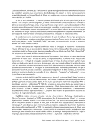 39
Os autores salientaram, entretanto, que a divisão entre os tipos de abordagem está atrelada às ferramentas conceituais
que possibilitam que os indivíduos pensem acerca das atividades que eles realizam, ou melhor, não necessariamente
uma atividade baseada em História e Filosofia da Ciência será explícita, assim como uma atividade baseada no treina-
mento científico será implícita.
Ao final do texto, Abd-El-Khalick e Lederman apontaram algumas implicações do estudo para a formação de pro-
fessores e para a pesquisa. Em relação à primeira, os autores comentaram sobre a necessidade de incluir a natureza da
Ciência ao longo de toda a formação, em que os futuros professores sempre tenham a oportunidade de discutir e refletir
a respeito de seus vários aspectos. Entre as formas de consolidar essa prática, os autores proporam incentivar os futuros
professores a desenvolverem aulas que promovessem a NDC, ou mesmo elaborar métodos de acessar as concepções
dos estudantes. Em relação à pesquisa, os autores discutiram as várias perspectivas que podem ser exploradas, tais
como o papel da História e Filosofia da Ciência ou a relação entre as concepções de professores e alunos.
No período mais recente, podemos mencionar o trabalho de Maria Teresa Guerra-Ramos,22
que apresenta uma
análise crítica de diversas pesquisas que abordaram as concepções de professores acerca da natureza da Ciência e
suas implicações para o ensino. Fouad Abd-El-Khalick,23
por sua vez, discute os requisitos para que os professores
ensinem com e sobre natureza da Ciência.
Uma das preocupações das pesquisas acadêmicas é analisar as concepções de professores e alunos sobre a
natureza da Ciência. Por isso, ao longo das últimas décadas, diversos instrumentos específicos vêm sendo desenvolvidos
com o intuito de obtê-las. Nesse sentido, destaca-se o trabalho de Norman G. Lederman, Philip Wade e Randy L. Bell,24
que apresentaram uma revisão histórica a respeito do assunto.
Em outro texto, Norman G. Lederman e colaboradores25
descreveram o Views of Nature of Science Questionnaire
[Questionário de Visões sobre a Natureza da Ciência], ou simplesmente VNOS, atualmente um dos mais utilizados
instrumentos para a verificação de concepções acerca da natureza da Ciência. Os autores afirmaram que havia muitas
críticas em relação a estes tipos de instrumento, dentre as quais, sobre seus limites de validade. Por um lado, não estava
claro se o respondente interpreta as questões da mesma forma dos proponentes do questionário; por outro, havia o
problema do questionário refletir as concepções de natureza da Ciência dos proponentes, podendo fazer com que os
participantes fossem influenciados a responder o que os proponentes gostariam de obter. Além disso, os instrumentos
geralmente tenderiam a classificar as concepções de forma reducionista – “adequadas” ou “inadequadas” –, em vez
de elucidar e esclarecer essas visões.
A primeira versão do VNOS foi o VNOS-A, apresentado por Norman G. Lederman e Molly O’Malley26
no início da
década de 1990. Em 1998, Fouad Abd-El-Khalick, Randy L. Bell e Norman G. Lederman27
descreveram a segunda versão,
o VNOS-B, composto por sete questões abertas. A mais atual e que vem sendo amplamente adaptada é o VNOS-C,
discutido por Lederman e colaboradores.28
O VNOS-C é composto de dez questões abertas, que buscam traçar as
visões dos respondentes sobre diversas perspectivas relacionadas à Ciência. As questões envolvem desde definições
acerca da Ciência – “O que é, na sua visão, Ciência?” –, passando pelo papel dos experimentos – “O desenvolvimento
do conhecimento científico requer experimentos?” –, chegando até a influência de questões sociais e culturais e a
importância da imaginação no trabalho dos cientistas.
O VNOS não é o único instrumento conhecido – vale citar o Views of Science – Technology – Society [Visões de
Ciência – Tecnologia – Sociedade], ou VOSTS, desenvolvido por Glen S. Ainkenhead e Alan G. Ryan29
–, e tampouco
foge às críticas. Entre elas, podemos citar o trabalho de Sufen Chen,30
que apontou as complicações em responder
em um curto período de tempo as questões do VNOS, além de elas serem muito longas e abertas a diversos tipos de
interpretação. A autora descreveu outro instrumento, o Views on Science and Education Questionnaire [Questionário
sobre Visões de Ciência e Educação], ou VOSE. Este questionário enfatiza sete aspectos da natureza da Ciência que a
autora considera relevantes para o ensino básico: o caráter provisório do conhecimento científico, a relação entre teoria
e observação, a não existência de um método científico universal, as diferenças entre hipótese, teoria e lei, o papel da
imaginação, o processo de validação do conhecimento científico e a objetividade e subjetividade na Ciência.
Revista Brasileira de História da Ciência, Rio de Janeiro, v. 7, n. 1, p. 32-46, jan | jun 2014
 