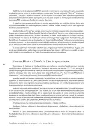 40
O VOSE é uma versão adaptada do VOSTS. O questionário contém quinze perguntas ou afirmações, seguidas de
uma lista de respostas em que os participantes devem ranquear entre “discordo totalmente”, “discordo”, “incerto/sem
comentários”, “concordo” e “concordo totalmente”. Os sete aspectos da natureza da Ciência enfatizados no questionário
estão inseridos implicitamente dentro das respostas, quer dizer, cada pergunta ou afirmação pode abordar diferentes
aspectos da NDC, sendo estes refletidos nas respostas disponíveis.
Os trabalhos citados anteriormente formam um pequeno apanhado do que vem sendo discutido nos últimos anos
no contexto internacional. No âmbito da pesquisa acadêmica nacional, também podemos citar um bom conjunto de
trabalhos que abordam o tema.
João Batista Siqueira Harres,31
por exemplo, apresentou uma revisão das pesquisas sobre as concepções de pro-
fessores acerca da natureza da Ciência. Daniel Iria Machado e Roberto Nardi32
discutiram como softwares educacionais
podem contribuir para o ensino de Física moderna e de natureza da Ciência. Marcio Medina e Marco Braga33
descreve-
ram e analisaram uma proposta de trabalho com natureza da Ciência por meio da peça teatral “A vida de Galileu”, de
Bertold Brecht. Argus Vasconcelos de Almeida e Carmen Roselaine de Oliveira Farias34
realizaram uma revisão teórica
ao respeito do assunto a partir do contexto da formação inicial de professores de Ciências biológicas, abordando o papel
que as práticas curriculares podem exercer no intuito de trabalhar a natureza da Ciência nas licenciaturas.
Os textos acadêmicos mencionados trabalham sob a perspectiva geral da natureza da Ciência. Há, pois, uma
grande quantidade de artigos nas literaturas internacional e nacional que discutem a NDC e como incorporá-la no ensino
a partir do viés da História e Filosofia da Ciência. Estes trabalhos serão discutidos adiante.
Natureza, História e Filosofia da Ciência: aproximações
A contribuição da História e da Filosofia da Ciência para melhorar o ensino tem figurado como um ponto de
convergência entre pesquisadores, historiadores e educadores nas últimas duas décadas.35, 36, 37, 38
Esta percepção é
corroborada pelo significativo aumento do número de trabalhos publicados sobre o tema nos periódicos especializados,
conforme relatado por Elder Sales Teixeira, Ileana Maria Greca e Olival Freire Jr.39
e Thais Cyrino de Mello Forato e
colaboradores,40
e em livros organizados por historiadores da Ciência e educadores.40, 41
Na análise realizada por Teixeira e colaboradores,42
é possível notar uma boa quantidade de textos que abordam
o potencial da História e Filosofia da Ciência como caminhos para discutir aspectos da NDC. Esta tendência tem se
destacado nos últimos anos, originando uma gama de trabalhos específicos que vem contribuindo para consolidar uma
área de pesquisa bem demarcada no contexto atual.
No âmbito das publicações internacionais, destaca-se o trabalho de Michael Matthews,43
publicado originalmen-
te em 1992 e traduzido para o português em 1995. No texto, ele fez um amplo detalhamento histórico sobre como
a inserção da História e Filosofia da Ciência vêm se reaproximando das questões de ensino, tornando-se uma meta
inequívoca da educação científica atual. O autor ressaltou ao longo do texto de que forma o estudo de conteúdos
históricos e filosóficos têm contribuído para aprimorar as concepções de estudantes e professores acerca da natureza
do conhecimento científico. Em outro trabalho, Matthews44
discutiu alguns deles:
A História promove uma melhor compreensão dos conceitos e métodos científicos;
Abordagens históricas relacionam o desenvolvimento do pensamento individual com o desenvolvimento das
ideias científicas;
A História da Ciência é intrinsicamente valiosa. Episódios importantes na História da Ciência e da cultura – a
Revolução Científica, darwinismo, a descoberta da penicilina, entre outras coisas – deveriam ser familiares a todos os
estudantes;
Revista Brasileira de História da Ciência, Rio de Janeiro, v. 7, n. 1, p. 32-46, jan | jun 2014
 