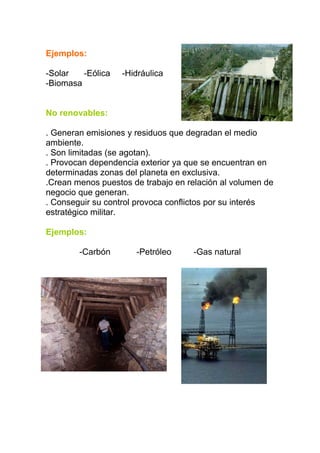 Ejemplos:

-Solar   -Eólica   -Hidráulica
-Biomasa


No renovables:

. Generan emisiones y residuos que degradan el medio
ambiente.
. Son limitadas (se agotan).
. Provocan dependencia exterior ya que se encuentran en
determinadas zonas del planeta en exclusiva.
.Crean menos puestos de trabajo en relación al volumen de
negocio que generan.
. Conseguir su control provoca conflictos por su interés
estratégico militar.

Ejemplos:

        -Carbón       -Petróleo      -Gas natural
 