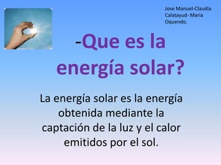 Jose Manuel-Claudia
                          Calatayud- Maria
                          Oquendo.



     -Que es la
   energía solar?
La energía solar es la energía
    obtenida mediante la
captación de la luz y el calor
     emitidos por el sol.
 