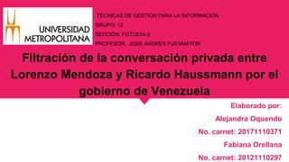 TÉCNICAS DE GESTIÓN PARA LA INFORMACIÓN
GRUPO: 12
SECCIÓN: FGTCE04-2
PROFESOR: JOSÉ ANDRÉS FUENMAYOR
Filtración de la conversación privada entre
Lorenzo Mendoza y Ricardo Haussmann por el
gobierno de Venezuela
Elaborado por:
Alejandra Oquendo
No. carnet: 20171110371
Fabiana Orellana
No. carnet: 20121110297
 