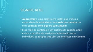 SIGNIFICADO.
• Networking é uma palavra em inglês que indica a
capacidade de estabelecer uma rede de contatos ou
uma conexão com algo ou com alguém.
• Essa rede de contatos é um sistema de suporte onde
existe a partilha de serviços e informação entre
indivíduos ou grupos que têm um interesse em comum.
 