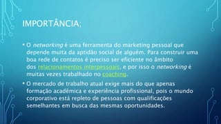 IMPORTÂNCIA;
• O networking é uma ferramenta do marketing pessoal que
depende muita da aptidão social de alguém. Para construir uma
boa rede de contatos é preciso ser eficiente no âmbito
dos relacionamentos interpessoais, e por isso o networking é
muitas vezes trabalhado no coaching.
• O mercado de trabalho atual exige mais do que apenas
formação acadêmica e experiência profissional, pois o mundo
corporativo está repleto de pessoas com qualificações
semelhantes em busca das mesmas oportunidades.
 