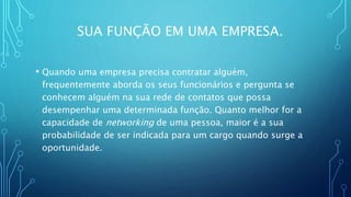 SUA FUNÇÃO EM UMA EMPRESA.
• Quando uma empresa precisa contratar alguém,
frequentemente aborda os seus funcionários e pergunta se
conhecem alguém na sua rede de contatos que possa
desempenhar uma determinada função. Quanto melhor for a
capacidade de networking de uma pessoa, maior é a sua
probabilidade de ser indicada para um cargo quando surge a
oportunidade.
 