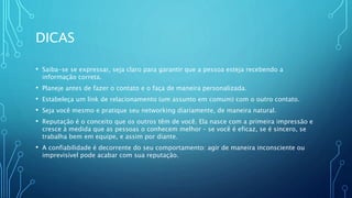 DICAS
• Saiba-se se expressar, seja claro para garantir que a pessoa esteja recebendo a
informação correta.
• Planeje antes de fazer o contato e o faça de maneira personalizada.
• Estabeleça um link de relacionamento (um assunto em comum) com o outro contato.
• Seja você mesmo e pratique seu networking diariamente, de maneira natural.
• Reputação é o conceito que os outros têm de você. Ela nasce com a primeira impressão e
cresce à medida que as pessoas o conhecem melhor – se você é eficaz, se é sincero, se
trabalha bem em equipe, e assim por diante.
• A confiabilidade é decorrente do seu comportamento: agir de maneira inconsciente ou
imprevisível pode acabar com sua reputação.
 