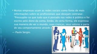 • Muitas empresas usam as redes sociais como fonte de mais
informações sobre os profissionais que desejam contratar.
“Pressupõe-se que tudo que é postado nas redes é público e foi
escrito pelo dono da conta. Então, de certa forma, ele expressa
sua maneira de ver o mundo, suas crenças, seus valores e parte
de seu comportamento através delas”
— Paulo Sergio.
 