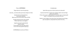 O trem da ESPERANÇA...                                                  A verdadeira força...

          "Pego todo dia o trem da esperança.                         Quem disse que pra ser forte é preciso ter músculos?

mas não..... eu não ha tenho, pois nunca chego ate o final.    A pessoa mais forte, é aquela que consegue acabar com uma briga
                                                                                        apenas com palavras.
           Quando tudo esta ficando bom e                     A força não é oque os olhos podem ver, mas sim oque o coração pode
                 estou quase achando...                                 sentir.... a verdadeira força esta dentro de você....
      Algo mais forte faz-me descer antes do final.
                                                              Então se você é magro e fraco (por fora), num desista de uma briga.....
         A minha esperança não é uma estação.                        pois você pode ter uma grande força dentro de você.....
            Minha esperança é uma ligação.

           Ligação que espero ansiosamente
                    todas as noites.
          E que sempre que ouço oque ela diz,
          cria em mim uma grande esperança..


         A ESPERANÇA de um dia ser FELIZ...."
 