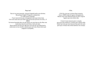 Porque lutar?                                                     O Frio...

    Vejo na rua uma passeata... pessoas brigando pelos seus direitos.        O frio faz com que a tristeza fique amostra,
              Mas porque brigam? Pergunta o inesperinte.                   força o AMOR surgi de lugares inimagináveis.
                        E o sabio poeta responde:                         Muitas vezes uam demonstração de amor surgi de
      - É por meio da luta que conseguimos tudo oque temos hoje.                     lugares que nem existe vida.
 E foi com muita luta que tenho oque há de mais precioso em mim.... O
                                   AMOR                                         O amor é uma mascara para o coração,
Se tivesse desistido dele, ele não estaria em mim hoje em dia. Mas com   que serve para disfarçar a tristeza que à dentro dele.
              muita luta, hoje ele esta firme e forte em mim.            Então faça com que essa mascara faça parte de você,
  Nunca desista de lutar por algo que você acha de real importancia,     para que a tristeza não venha dominar seu coração.
  ainda mais se isso envolve a pessoa que você ama. Nunca deixe que
                          ninguem te atrapalhe...
 