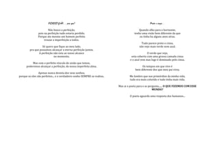 PERFEIÇÃO....pra que?                                                       Preto e cinza...

                        Não busco a perfeição,                                             Quando olho para o horizonte,
                pois na perfeição tudo estaria perdido.                                tenho uma visão bem diferente da que
                Porque ate mesmo um homem perfeito                                         eu tinha ha alguns anos atras.
                     trouxe a imperfeição a todos.
                                                                                            Tudo parece preto e cinza,
                   Só quero que fique ao meu lado,                                         não vejo mais verde nem azul.
         pra que possamos alcançar a eterna perfeição juntos.
                A perfeição não esta ao nosso alcance                                             O verde que vejo,
                            no momento.                                              esta coberto com uma grossa camada cinza
                                                                                    e o azul vem mas logo é dominado pelo cinza.
          Mas com o perfeito vinculo de união que temos,
      poderemos alcançar a perfeição, da nossa imperfeita alma.                              Os tempos em que vivo é
                                                                                        bem diferente dos que meu pai vivia.
                Apenas nunca desista dos seus sonhos,
porque so eles são perfeitos... e o verdadeiro sonho SEMPRE se realiza..           Me lembro que nos primórdios da minha vida,
                                                                                   tudo era mais colorido e tudo tinha mais vida.

                                                                           Mas ai o poeta para e se pergunta...... O QUE FIZEMOS COM ESSE
                                                                                                       MUNDO?

                                                                                    O poeta aguarda uma resposta dos humanos...
 