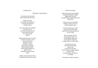 A estrada da vida..                                        difícil de enxergar.

                             (Dedicado a Taila Oliveira)    Mas percebo que existe alguém
                                                              andando parelhado comigo,
   Eu ando por uma estrada                                       alguém que faz meu
  observando tudo que esta a                               coração disparar quando olho nos
                                                                      olhos dela.
      minha volta, mas
  me esqueço de reparar no                                    Tudo que esta acontecendo
   que esta acontecendo                                       comigo, acontece com ela...
      comigo mesmo.                                             só que um paço atras.

 Eu sei que algo esta mudando                                Eu fico olhando pra ver até
        em mim, mas eu                                        onde ela vai ao meu lado,
  não sinto nada, parece que                                mais fico torcendo para que ela
     isso faz parte do meu                                           vá ate o final.
        ser, é tudo muito
              natural                                           Não sei aonde é o final,
                                                               mas quando chegar.... se
Mas quando paro para ver mais                                  um dia chegar, quero que
  de perto, vejo que a cada                                     ela esteja ali, aonde ela
       passo eu fico mais                                    sempre esteve... ao meu lado.
       cansado pra dar o
       próximo, e minha                                          As pessoas que vejo,
    pele começa a enrugar,                                      elas contam os passos,
     igual quando ficamos                                             um por um.
   muito tempo debaixo da                                        Eu nunca contei, pois
         aguá, só que a                                     não me interessa saber quantos
   diferença é que esse não                                          passos eu dei.
             some.                                            Só quero saber ate onde eu
                                                                      irei chegar.
  Minha vista do horizonte fica
a cada passo mais escura e mais                             E as pessoas contam os passos,
 