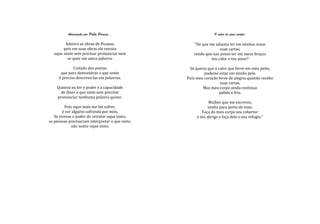 Admiração por Pablo Picasso...                         O calor de suas cartas.

        Admiro as obras de Picasso,                  "De que me adianta ter em minhas maos
       pois em suas obras ele retrata                              suas cartas,
  oque sente sem precisar pronunciar nem             sendo que nao posso ter em meus braços
         se quer um unica palavra.                            teu calor e teu amor?

             Coitado dos poetas                    Só queria que o calor que ferve em meu peito,
      que para demonstrar o que sente                      pudesse estar em minha pele.
     é preciso descreve-las em palavras.          Pois meu coração ferve de alegria quando recebo
                                                                    suas cartas.
    Quisera eu ter o poder e a capacidade                 Mas meu corpo ainda continua
      de dizer o que sinto sem precisar                             palido e frio.
    pronunciar nenhuma palavra quiser.
                                                              Mulher que me escreves,
         Pois oque mais me faz sofrer,                       venha para perto de mim.
        é ver alguém sofrendo por mim.                    Faça do meu corpo seu cobertor
   Se tivesse o poder de retratar oque sinto,          e teu abrigo e faça dele o seu refugio."
as pessoas precisariam interpretar o que sinto,
             não sentir oque sinto.
 