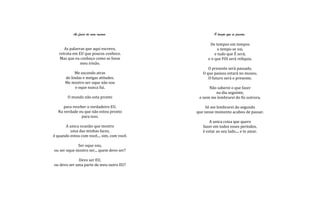 As faces de mim mesmo.                      O tempo que se passou.

                                                    De tempos em tempos
      As palavras que aqui escrevo,                     o tempo se vai,
   retrata em EU que poucos conhece.                   e tudo que É será,
   Mas que eu conheço como se fosse                e o que FOI será relíquia.
               meu irmão.
                                                   O presente será passado,
            Me escondo atras                    O que passou estará no museu.
      de lindas e meigas atitudes.                 O futuro será o presente.
      Me mostro ser oque não sou
            e oque nunca fui.                      Não saberei o que fazer
                                                      na dia seguinte,
        O mundo não esta pronto               e nem me lembrarei do fiz outrora.

     para receber o verdadeiro EU.               Só me lembrarei do segundo
  Na verdade eu que não estou pronto         que nesse momento acabou de passar.
               para isso.
                                                    A unica coisa que quero
      A unica ocasião que mostro                fazer em todos esses períodos,
         uma das minhas faces,                  é estar ao seu lado.... e te amar.
é quando estou com você.... sim, com você.

             Ser oque sou,
ou ser oque mostro ser... quem devo ser?

             Devo ser EU,
ou devo ser uma parte do meu outro EU?
 