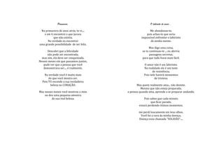 Primavera.                                   O labirinto do amor...

 Na primavera de anos atrás, te vi....                   Me abandonas-te,
   e em ti encontrei o que jurava                     pois achas-te que seria
           que não existia.                        impossível enfrentar o labirinto
      Na verdade eu encontrei                             de minha mente.
uma grande possibilidade de ser feliz.
                                                          Mas digo uma coisa,
      Descobri que a felicidade                     se tu continuas-te ... eu abriria
      não pode ser encontrada,                            passagens secretas,
  mas sim, ela deve ser conquistada.                para que tudo fosse mais fácil.
Nesses meses em que passamos juntos,
   pude ver que a pessoa que você                    O amor não é um labirinto.
   demonstrava ser.... é realmente.                  Na realidade ele é um teste
                                                           de resistência.
   Na verdade você é muito mais                      Pois nele haverá momentos
       do que você mostra ser.                               de tristeza.
  Pois TU esconde a sua verdadeira
        beleza no CORAÇÃO.                      Mas quem realmente ama... não desiste.
                                                   Mesmo que não esteja preparada.
Mas nesses meses você mostrou a mim      a pessoa quando ama, aprende a se preparar andando.
    ou deu uma pequena amostra
         de sua real beleza.                         Pois sabes que cada minuto
                                                           que ficar parado,
                                                 estará perdendo ótimos momentos.

                                                 me perdi loucamente em teus olhos.
                                                  Você foi a cura da minha doença.
                                                 Doença essa chamada "SOLIDÃO"....
 
