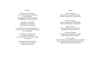 Primavera.                                       A receita.

       Na primavera de anos atrás,                           Não é nem massa
   Te vi... e em ti encontrei o que jurava          Nem tijolo, que constrói um castelo.
               Que não existia.                    Mas sim o objetivo que o arquiteto tem.
   Na verdade eu encontrei uma grande
    Possibilidade de ser feliz em você.
                                                            Não é nem espada
        Descobri que a felicidade                  Nem escudo, que vence uma batalha.
        Não pode ser encontrada,                   Mas sim a lealdade que o soldado tem.
       Mas ela deve ser conquistada.
                                                              Não foi por terra
  Nesses meses em que passamos juntos,               Nem por fôlego, que Deus nos criou.
Pude ver que a pessoa que você demonstrava            Mas foi por Amor que ele fez isso.
             Ser... é realmente.
                                                           Não é nem parafuso
       Na verdade você é muito mais                Nem porca, que se constrói um relógio.
          Do que você mostra ser.                     Mas sim a paciência do artesão.
  Pois tu esconde a sua verdadeira beleza
                No coração.                                     Não é por bens
                                             Nem por dinheiro, que constrói um amor verdadeiro.
      Mas nesses meses você mostrou           Mas sim por meio das qualidades alistada a cima.
       A mim, ou deu uma pequena                   ( objetivo, lealdade, amor e paciência)
          Amostra de sua beleza.
 