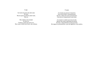 O saber.                                              O coração.

    Sei muito de quem não sabe nada                       O coração que possuo é traiçoeiro,
                De mim,                                  Pois me faz sofrer constantemente.
   Mas de quem eu deveria saber tudo,                  Ele faz a cabeça dos meus pensamentos
                 Não sei.                              E faz eles se comportarem como tolos.

        Não conheço nem metade                          O coração é o celebro por trás de tudo.
               Do meu ser.                             Mesmo não tendo capacidade de pensar
      Conheço a parte que posso ver,                  Ele bate, e dependendo da modo que bate
Mas o que os olhos não veem.. não conheço.   Ele engana os pensamentos... que são ingênuos e sem malicia.
 