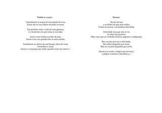 Turbilhão de sensações...                                         Felicidade.

     "Semelhante ao toque de uma pétala de rosa,                               “Na luz do luar
      Assim são os seus lábios tocando os meus.                        e no brilho do que mais brilha,
                                                                   Tentei encontrar a verdadeira felicidade.
       Tão perfeito como o solo de uma guitarra,
        é o momento em que estou ai seu lado.                            Felicidade essa que não se via
                                                                              no olhar das pessoas,
          Suave como lindos acordes de Jazz,               Olhar esse que só continha tristeza, angustia e indignação.
      Assim é sua voz quando fala ao meu ouvido.
                                                                       Mas, eu não procuro a felicidade.
  Semelhante ao cheiro de um bosque cheio de rosas                      Nos olhos daqueles que veem,
                  Vermelhas e azuis,                                  Mas no coração daqueles que sente.
Assim é a sensação que tenho quando sinto teu cheiro..."
                                                                    Quisera eu sentir a alegria que procuro,
                                                                       a alegria continua e duradoura..."
 
