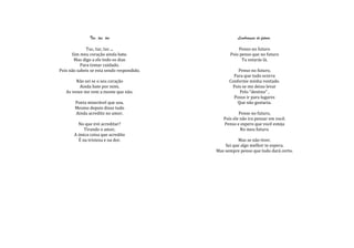 Tuc, tuc, tuc                          Lembranças do futuro.

              Tuc, tuc, tuc ...                       Penso no futuro
      Sim meu coração ainda bate.                 Pois penso que no futuro
       Mas digo a ele todo os dias                      Tu estarás lá.
           Para tomar cuidado.
Pois não sabeis se esta sendo respondido.             Penso no futuro,
                                                    Para que tudo ocorra
        Não sei se o seu coração                  Conforme minha vontade.
          Ainda bate por mim.                      Pois se me deixo levar
   As vezes me vem a mente que não.                    Pelo “destino” ,
                                                    Posso ir para lugares
       Poeta miserável que sou.                       Que não gostaria.
       Mesmo depois disso tudo
       Ainda acredito no amor.                         Pense no futuro,
                                               Pois ele não ira pensar em você.
         No que irei acreditar?                Penso e espero que você esteja
            Tirando o amor,                             No meu futuro.
       A única coisa que acredito
         É na tristeza e na dor.                      Mas se não tiver.
                                                Sei que algo melhor te espera.
                                            Mas sempre penso que tudo dará certo.
 
