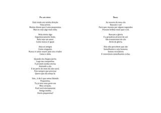Pra vida inteira.                          Nuvens.

  Está vindo em minha direção                 As nuvens do meu céu
           Uma jovem,                              Buscam o sol
Muitos dizem que é uma pequenina.      Para que, mesmo por alguns segundos
    Mas eu vejo algo mais nela.           Possam brilhar mais que o sol.

          Nela existe algo                       Buscam a gloria
      Gigantescamente lindo,               E a grandeza atravez do sol.
        Nela vejo um amor                    São tranzeuntes do céu
       Como nunca vi igual.                       Atrás de gloria.

          Ama os amigos                     Elas não percebem que são
          Como ninguém.                     Semelhantes a nós homens.
Nunca vi amor maior pelo seu criador             Somos recicláveis
           Como o dela.                  E renováveis semelhantes a elas.

     Quando ela chegou perto,
        Logo me conquistou
      E prometi minha eterna
           Amizade a ela.
  E de perto de mim ela não sairá.
     Pois sempre que precisar
      Quero que ela esteja lá.

   Sim... é de ti que estou falando
              Pequenina.
      Tu já tens uma parte em
             Meu coração.
      Você será eternamente
             Amiga minha.
          Ouviu pequenina?
 
