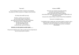 O que desejo? ...                                                 As formas do AMOR ...

    Por um tempo eu não sabia a resposta a essa pergunta.                       Tem amor que surgi de uma grande amizade,
  Mas depois de refletir um pouco, eu cheguei a uma conclusão.                       tem amor que surgi por insistência,
                                                                                 existe ainda aquele que surgi por sugestão,
                                                                     mais ainda existe aquele que surgi de um simples e rápido olhar e de
                Eu desejo uma mulher que seja...                                             uma breve conversa,
                                                                     mas que com o tempo começa a crescer de uma forma inexplicável.
              Bondosa, carinhosa, que me faça rir,
             que seja minha amiga e companheira,                                       Esse sim é o verdadeiro amor.....
       que esteja do meu lado nos bons e maus momentos,
             que fique ate tarde no telefone comigo,                O verdadeiro amor é aquele que, você aceita conhecer a pessoa e com o
                   que fale boa noite e bom dia,                       tempo percebe que aquela pessoa era a solução para todos seus
                   que fale EU TE AMO sempre                             problemas, e que era o que faltava para você ter a verdadeira
               e acima de tudo... que sirva a Jeová...                                          FELICIDADE....

       NÃOOOO, EU NÃO QUERO ALGUÉM ASSIM............

EU preciso de alguém assim... Mais eu tenho uma leve impressão de
                 que já sei quem pode me ajudar...
 