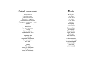 Onde tudo começou termina.           Um click
        Onde começou                A cada click
        Quero terminar,              um olhar.
      Vim onde começou              A cada olhar
     E onde tu, ó pequena.           um amor.
  Prometeu seu eterno amor          A cada amor
Para que eu possa matar o amor        uma dor.
            Que há.                  A cada dor
                                    uma solução.
          Amor esse
      Que terei que matar          A cada solução
            A força,                uma batalha.
        Porque se deixo            A cada batalha
     Ele me mata na forca.          gotas de suor.
                                     A cada gota
        Amor que veio              uma conquista.
          Vá embora,
    Pois quem fez florescer       A cada conquista
       Sumiu e morreu            um novo amor surgi.
           Pra mim.               A cada novo amor
                                   um novo olhar.
           Não liga                  A cada olhar
          Não cuida                 um novo click.
     Pediu pra mim sumir
          E esquecer
     O que ela fez crescer.
 