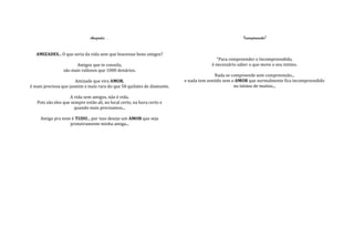 Amizades...                                                          Incompreensão?


   AMIZADES... O que seria da vida sem que houvesse bons amigos?
                                                                                        "Para compreender o Incompreendido,
                       Amigos que te consola,                                        é necessário saber o que move o seu intimo.
                 são mais valiosos que 1000 denários.
                                                                                        Nada se compreende sem compreensão...
                       Amizade que vira AMOR,                            e nada tem sentido sem o AMOR que normalmente fica incompreendido
é mais preciosa que jasmim e mais rara do que 50 quilates de diamante.                           no intimo de muitos...

                    A vida sem amigos, não é vida.
   Pois são eles que sempre estão ali, no local certo, na hora certo e
                       quando mais precisamos...

     Amigo pra mim é TUDO... por isso desejo um AMOR que seja
                  primeiramente minha amiga...
 