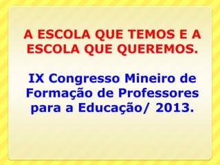 A ESCOLA QUE TEMOS E A
ESCOLA QUE QUEREMOS.
IX Congresso Mineiro de
Formação de Professores
para a Educação/ 2013.
 
