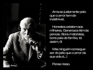 Ama-se justamente pelo que o amor tem de indefinível. Honestos existem aos milhares. Generosos têm às pencas. Bons motoristas, bons pais de família, tá assim, ó! Mas ninguém consegue ser do jeito que o amor da sua vida é...! Pense nisso. ( Dr Jung) 