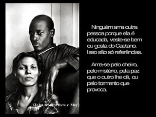 Ninguém ama outra pessoa porque ela é educada, veste-se bem ou gosta do Caetano. Isso são só referências. Ama-se pelo cheiro, pelo mistério, pela paz que o outro lhe dá, ou pelo tormento que provoca. (John trompetista e May) 