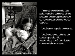 Ama-se pelo tom de voz, pela maneira como os olhos piscam, pela fragilidade que se revela quando menos se espera. Você ama aquela petulante. Você escreveu dúzias de cartas que ela não respondeu, você deu flores que ela deixou a seco. (Melina Cartier Bresson) 