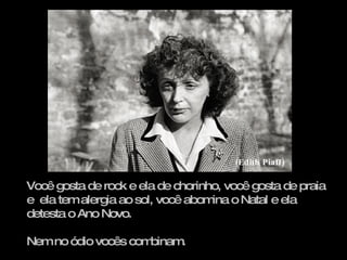 Você gosta de rock e ela de chorinho, você gosta de praia e  ela tem alergia ao sol, você abomina o Natal e ela detesta o Ano Novo. Nem no ódio vocês combinam.  (Edith Piaff) 