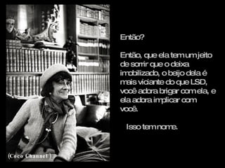 Então? Então, que ela tem um jeito de sorrir que o deixa imobilizado, o beijo dela é mais viciante do que LSD, você adora brigar com ela, e ela adora implicar com você. Isso tem nome. (Coco Channel ) 