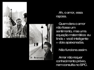 Ah, o amor, essa raposa. Quem dera o amor não fosse um sentimento, mas uma equação matemática: eu linda + você inteligente = dois apaixonados. Não funciona assim. Amar não requer conhecimento prévio, nem consulta no SPC.  (J.P. Sartre) (S. Beuvoir) 