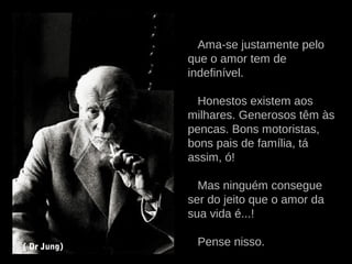 Ama-se justamente pelo
que o amor tem de
indefinível.
Honestos existem aos
milhares. Generosos têm às
pencas. Bons motoristas,
bons pais de família, tá
assim, ó!
Mas ninguém consegue
ser do jeito que o amor da
sua vida é...!
Pense nisso.( Dr Jung)
 