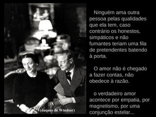 Ninguém ama outra
pessoa pelas qualidades
que ela tem, caso
contrário os honestos,
simpáticos e não
fumantes teriam uma fila
de pretendentes batendo
à porta.
O amor não é chegado
a fazer contas, não
obedece à razão.
o verdadeiro amor
acontece por empatia, por
magnetismo, por uma
conjunção estelar...(duques de Windsor)
 