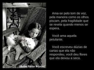 Ama-se pelo tom de voz,
pela maneira como os olhos
piscam, pela fragilidade que
se revela quando menos se
espera.
Você ama aquela
petulante.
Você escreveu dúzias de
cartas que ela não
respondeu, você deu flores
que ela deixou a seco.
(Melina Cartier Bresson)
 