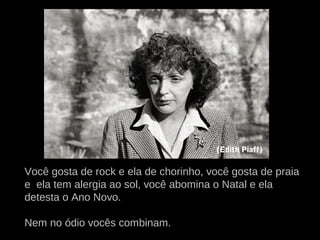 Você gosta de rock e ela de chorinho, você gosta de praia
e ela tem alergia ao sol, você abomina o Natal e ela
detesta o Ano Novo.
Nem no ódio vocês combinam.
(Edith Piaff)
 