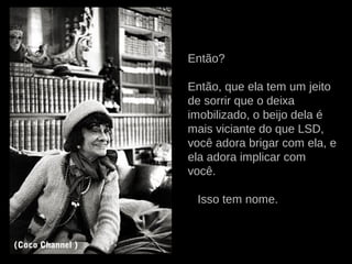 Então?
Então, que ela tem um jeito
de sorrir que o deixa
imobilizado, o beijo dela é
mais viciante do que LSD,
você adora brigar com ela, e
ela adora implicar com
você.
Isso tem nome.
(Coco Channel )
 
