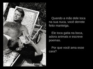 Quando a mão dele toca
na sua nuca, você derrete
feito manteiga.
Ele toca gaita na boca,
adora animais e escreve
poemas.
Por que você ama esse
cara?
(Robert Kennedy )
 