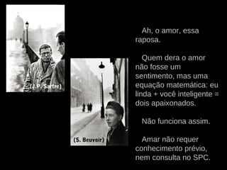 Ah, o amor, essa
raposa.
Quem dera o amor
não fosse um
sentimento, mas uma
equação matemática: eu
linda + você inteligente =
dois apaixonados.
Não funciona assim.
Amar não requer
conhecimento prévio,
nem consulta no SPC.
(J.P. Sartre)
(S. Beuvoir)
 