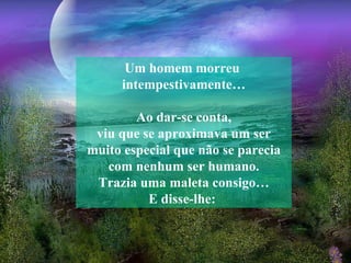 Um homem morreu  intempestivamente… Ao dar-se conta, viu que se aproximava um ser muito especial que não se parecia com nenhum ser humano. Trazia uma maleta consigo… E disse-lhe:   