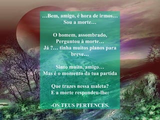 … Bem, amigo, é hora de irmos…Sou a morte… O homem, assombrado, Perguntou à morte… Já ?… tinha muitos planos para breve… Sinto muito, amigo… Mas é o momento da tua partida Que trazes nessa maleta? E a morte respondeu-lhe: -OS TEUS PERTENCES. 