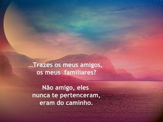 … Trazes os meus amigos,  os meus  familiares? Não amigo, eles  nunca te pertenceram, eram do caminho. 