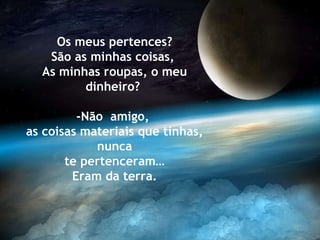 Os meus pertences? São as minhas coisas,  As minhas roupas, o meu dinheiro?  -Não  amigo,  as coisas materiais que tinhas, nunca te pertenceram… Eram da terra. 