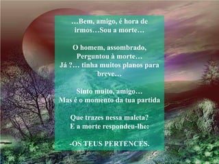 …Bem, amigo, é hora de
   irmos…Sou a morte…

    O homem, assombrado,
     Perguntou à morte…
Já ?… tinha muitos planos para
           breve…

     Sinto muito, amigo…
Mas é o momento da tua partida

   Que trazes nessa maleta?
   E a morte respondeu-lhe:

   -OS TEUS PERTENCES.
 