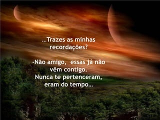 …Trazes as minhas
     recordações?

-Não amigo, essas já não
      vêm contigo.
 Nunca te pertenceram,
    eram do tempo…
 