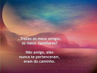 …Trazes os meus amigos,
  os meus familiares?

   Não amigo, eles
nunca te pertenceram,
  eram do caminho.
 