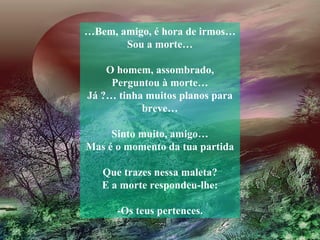 …Bem, amigo, é hora de irmos…
       Sou a morte…

    O homem, assombrado,
     Perguntou à morte…
Já ?… tinha muitos planos para
           breve…

     Sinto muito, amigo…
Mas é o momento da tua partida

   Que trazes nessa maleta?
   E a morte respondeu-lhe:

      -Os teus pertences.
 